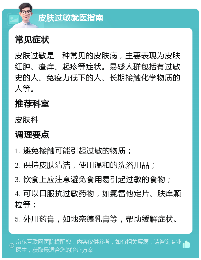 皮肤过敏就医指南 常见症状 皮肤过敏是一种常见的皮肤病，主要表现为皮肤红肿、瘙痒、起疹等症状。易感人群包括有过敏史的人、免疫力低下的人、长期接触化学物质的人等。 推荐科室 皮肤科 调理要点 1. 避免接触可能引起过敏的物质； 2. 保持皮肤清洁，使用温和的洗浴用品； 3. 饮食上应注意避免食用易引起过敏的食物； 4. 可以口服抗过敏药物，如氯雷他定片、肤痒颗粒等； 5. 外用药膏，如地奈德乳膏等，帮助缓解症状。