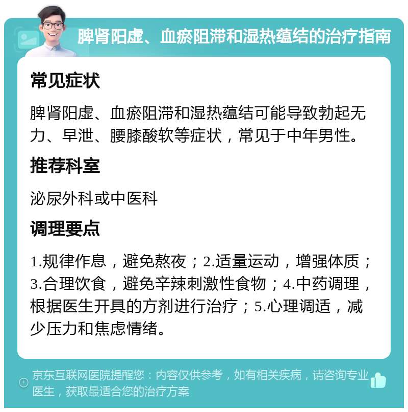 脾肾阳虚、血瘀阻滞和湿热蕴结的治疗指南 常见症状 脾肾阳虚、血瘀阻滞和湿热蕴结可能导致勃起无力、早泄、腰膝酸软等症状，常见于中年男性。 推荐科室 泌尿外科或中医科 调理要点 1.规律作息，避免熬夜；2.适量运动，增强体质；3.合理饮食，避免辛辣刺激性食物；4.中药调理，根据医生开具的方剂进行治疗；5.心理调适，减少压力和焦虑情绪。