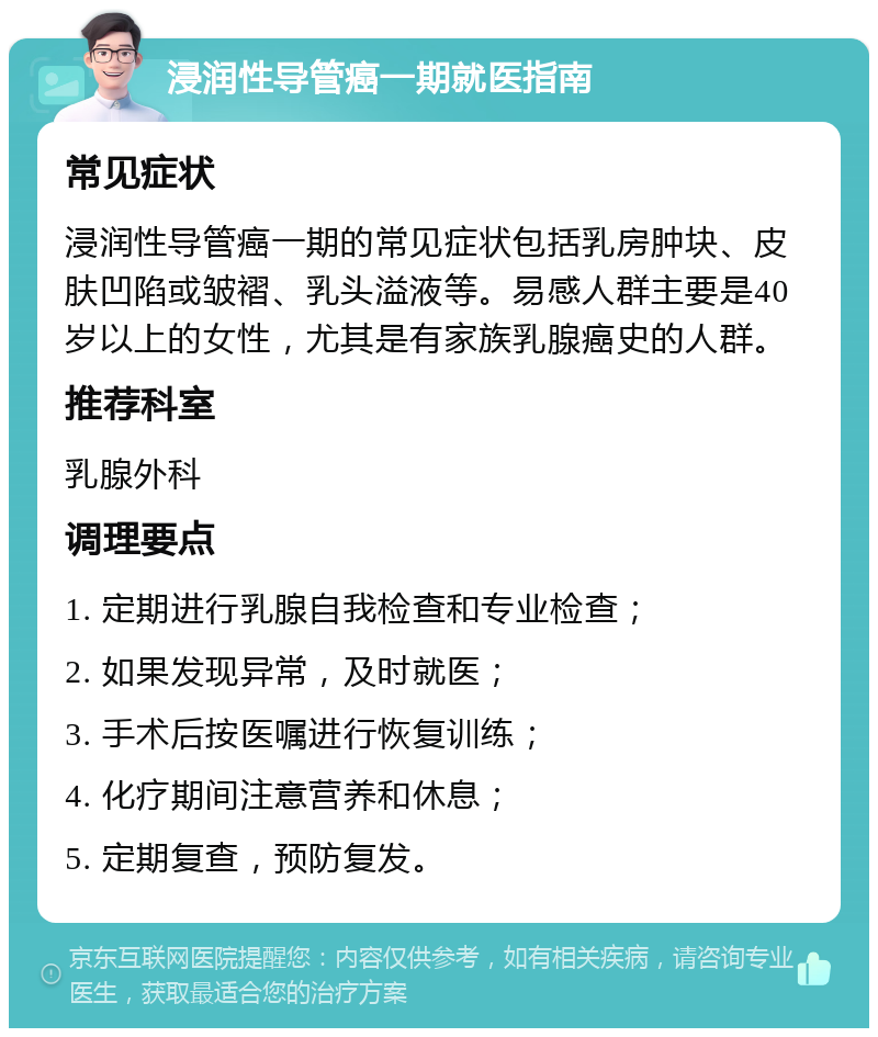 浸润性导管癌一期就医指南 常见症状 浸润性导管癌一期的常见症状包括乳房肿块、皮肤凹陷或皱褶、乳头溢液等。易感人群主要是40岁以上的女性，尤其是有家族乳腺癌史的人群。 推荐科室 乳腺外科 调理要点 1. 定期进行乳腺自我检查和专业检查； 2. 如果发现异常，及时就医； 3. 手术后按医嘱进行恢复训练； 4. 化疗期间注意营养和休息； 5. 定期复查，预防复发。