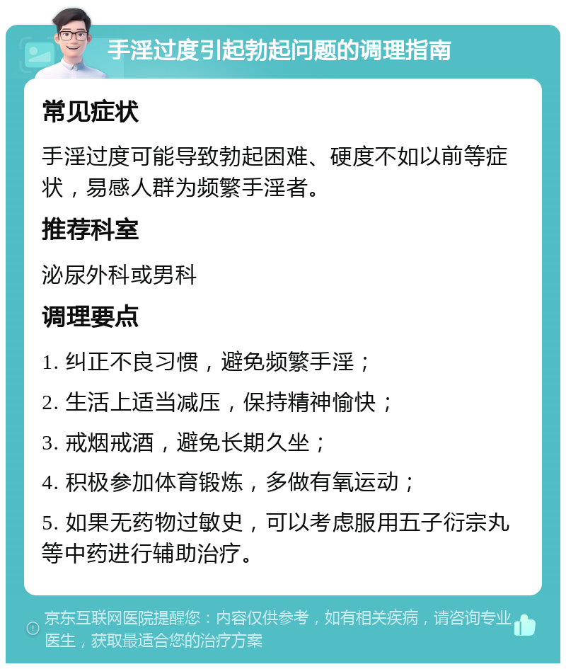 手淫过度引起勃起问题的调理指南 常见症状 手淫过度可能导致勃起困难、硬度不如以前等症状，易感人群为频繁手淫者。 推荐科室 泌尿外科或男科 调理要点 1. 纠正不良习惯，避免频繁手淫； 2. 生活上适当减压，保持精神愉快； 3. 戒烟戒酒，避免长期久坐； 4. 积极参加体育锻炼，多做有氧运动； 5. 如果无药物过敏史，可以考虑服用五子衍宗丸等中药进行辅助治疗。