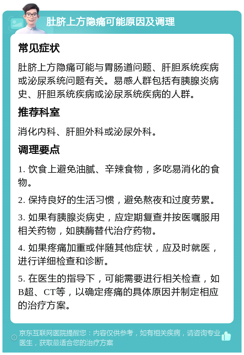 肚脐上方隐痛可能原因及调理 常见症状 肚脐上方隐痛可能与胃肠道问题、肝胆系统疾病或泌尿系统问题有关。易感人群包括有胰腺炎病史、肝胆系统疾病或泌尿系统疾病的人群。 推荐科室 消化内科、肝胆外科或泌尿外科。 调理要点 1. 饮食上避免油腻、辛辣食物，多吃易消化的食物。 2. 保持良好的生活习惯，避免熬夜和过度劳累。 3. 如果有胰腺炎病史，应定期复查并按医嘱服用相关药物，如胰酶替代治疗药物。 4. 如果疼痛加重或伴随其他症状，应及时就医，进行详细检查和诊断。 5. 在医生的指导下，可能需要进行相关检查，如B超、CT等，以确定疼痛的具体原因并制定相应的治疗方案。