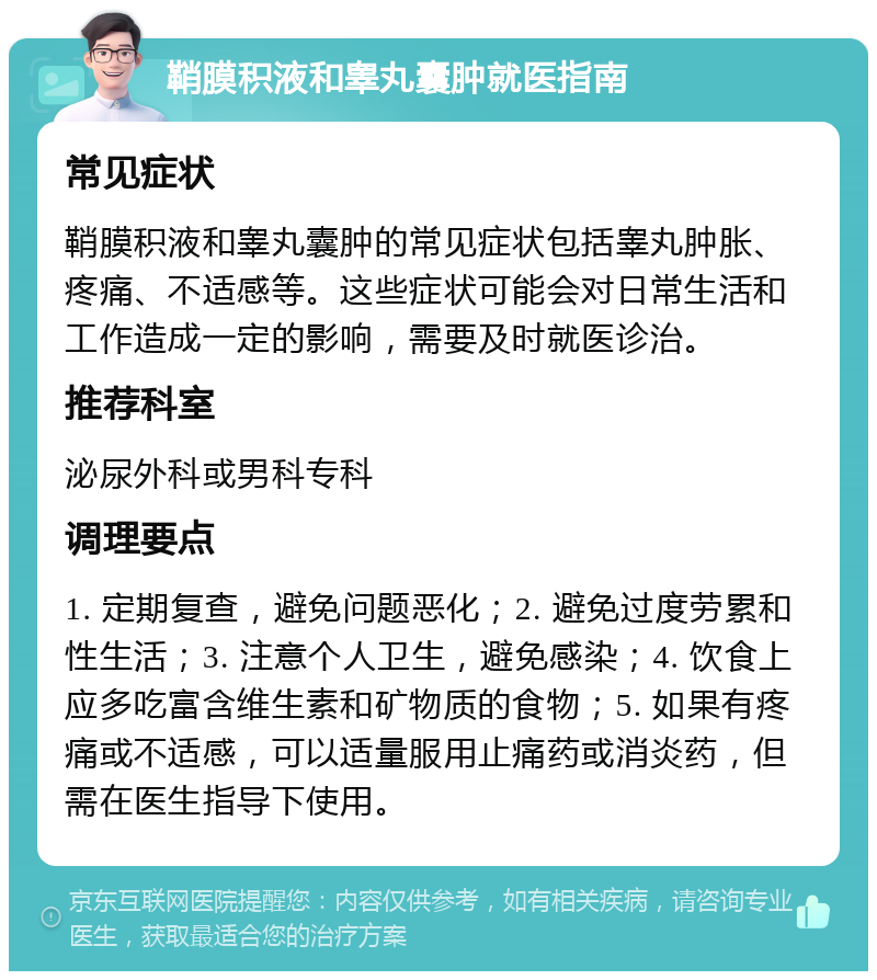 鞘膜积液和睾丸囊肿就医指南 常见症状 鞘膜积液和睾丸囊肿的常见症状包括睾丸肿胀、疼痛、不适感等。这些症状可能会对日常生活和工作造成一定的影响，需要及时就医诊治。 推荐科室 泌尿外科或男科专科 调理要点 1. 定期复查，避免问题恶化；2. 避免过度劳累和性生活；3. 注意个人卫生，避免感染；4. 饮食上应多吃富含维生素和矿物质的食物；5. 如果有疼痛或不适感，可以适量服用止痛药或消炎药，但需在医生指导下使用。