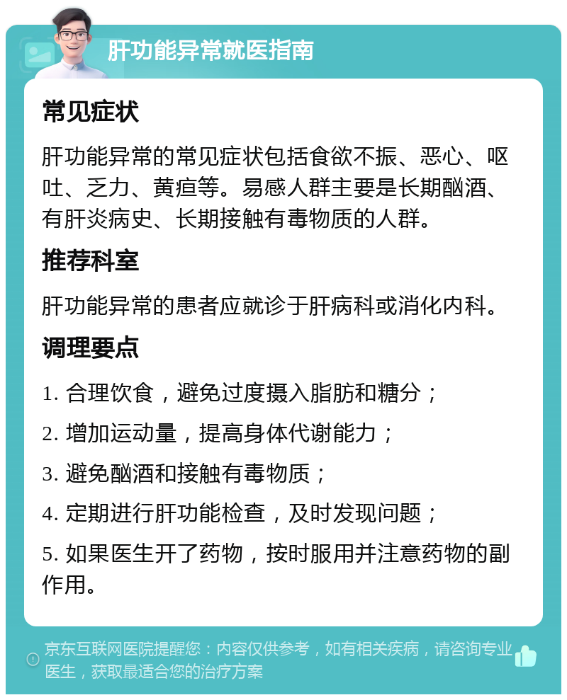 肝功能异常就医指南 常见症状 肝功能异常的常见症状包括食欲不振、恶心、呕吐、乏力、黄疸等。易感人群主要是长期酗酒、有肝炎病史、长期接触有毒物质的人群。 推荐科室 肝功能异常的患者应就诊于肝病科或消化内科。 调理要点 1. 合理饮食，避免过度摄入脂肪和糖分； 2. 增加运动量，提高身体代谢能力； 3. 避免酗酒和接触有毒物质； 4. 定期进行肝功能检查，及时发现问题； 5. 如果医生开了药物，按时服用并注意药物的副作用。