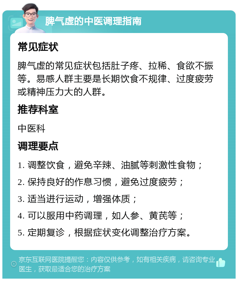 脾气虚的中医调理指南 常见症状 脾气虚的常见症状包括肚子疼、拉稀、食欲不振等。易感人群主要是长期饮食不规律、过度疲劳或精神压力大的人群。 推荐科室 中医科 调理要点 1. 调整饮食，避免辛辣、油腻等刺激性食物； 2. 保持良好的作息习惯，避免过度疲劳； 3. 适当进行运动，增强体质； 4. 可以服用中药调理，如人参、黄芪等； 5. 定期复诊，根据症状变化调整治疗方案。