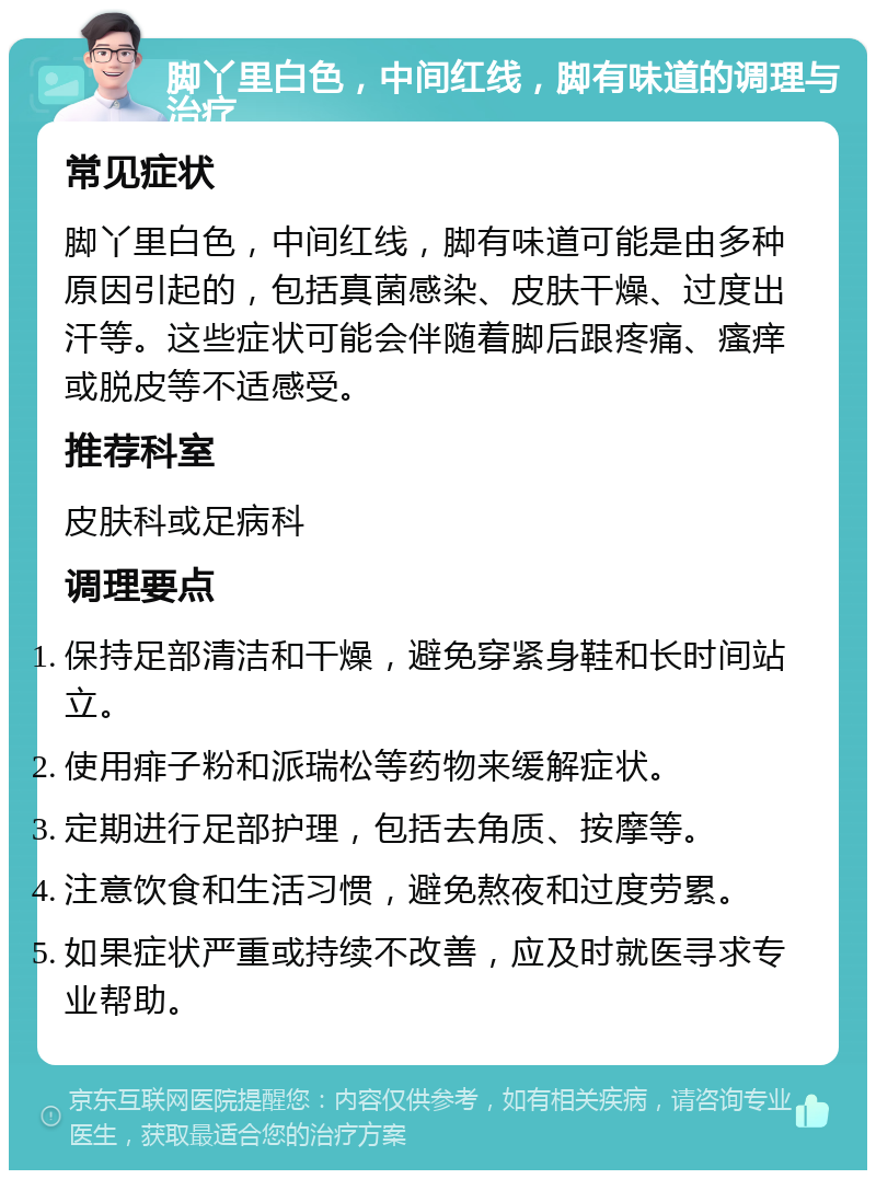 脚丫里白色，中间红线，脚有味道的调理与治疗 常见症状 脚丫里白色，中间红线，脚有味道可能是由多种原因引起的，包括真菌感染、皮肤干燥、过度出汗等。这些症状可能会伴随着脚后跟疼痛、瘙痒或脱皮等不适感受。 推荐科室 皮肤科或足病科 调理要点 保持足部清洁和干燥，避免穿紧身鞋和长时间站立。 使用痱子粉和派瑞松等药物来缓解症状。 定期进行足部护理，包括去角质、按摩等。 注意饮食和生活习惯，避免熬夜和过度劳累。 如果症状严重或持续不改善，应及时就医寻求专业帮助。