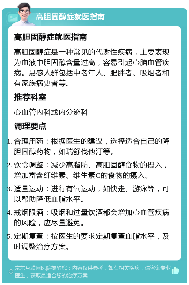 高胆固醇症就医指南 高胆固醇症就医指南 高胆固醇症是一种常见的代谢性疾病，主要表现为血液中胆固醇含量过高，容易引起心脑血管疾病。易感人群包括中老年人、肥胖者、吸烟者和有家族病史者等。 推荐科室 心血管内科或内分泌科 调理要点 合理用药：根据医生的建议，选择适合自己的降胆固醇药物，如瑞舒伐他汀等。 饮食调整：减少高脂肪、高胆固醇食物的摄入，增加富含纤维素、维生素C的食物的摄入。 适量运动：进行有氧运动，如快走、游泳等，可以帮助降低血脂水平。 戒烟限酒：吸烟和过量饮酒都会增加心血管疾病的风险，应尽量避免。 定期复查：按医生的要求定期复查血脂水平，及时调整治疗方案。