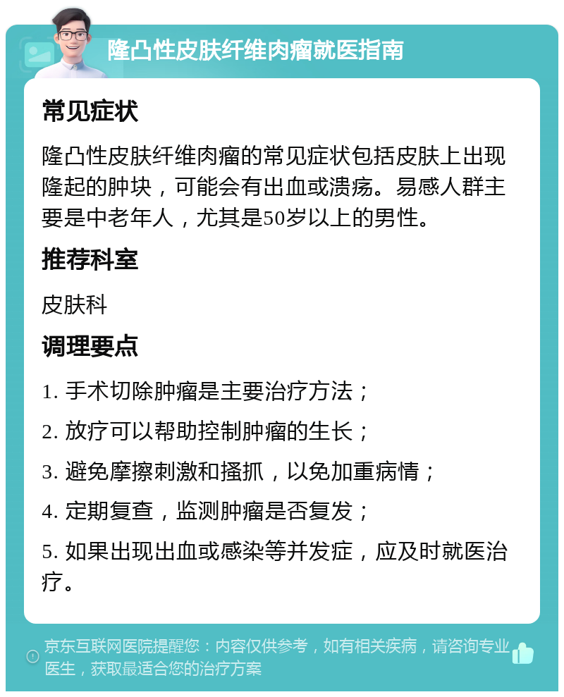 隆凸性皮肤纤维肉瘤就医指南 常见症状 隆凸性皮肤纤维肉瘤的常见症状包括皮肤上出现隆起的肿块，可能会有出血或溃疡。易感人群主要是中老年人，尤其是50岁以上的男性。 推荐科室 皮肤科 调理要点 1. 手术切除肿瘤是主要治疗方法； 2. 放疗可以帮助控制肿瘤的生长； 3. 避免摩擦刺激和搔抓，以免加重病情； 4. 定期复查，监测肿瘤是否复发； 5. 如果出现出血或感染等并发症，应及时就医治疗。