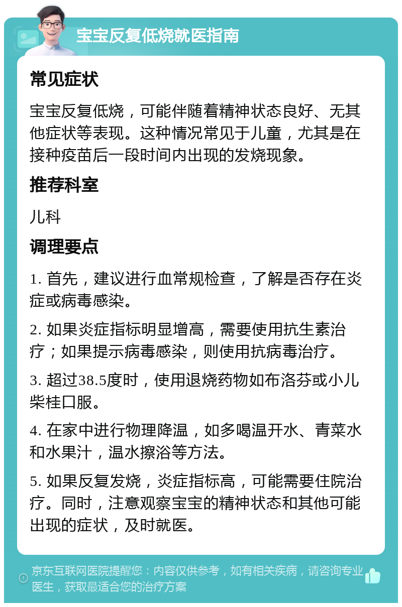 宝宝反复低烧就医指南 常见症状 宝宝反复低烧，可能伴随着精神状态良好、无其他症状等表现。这种情况常见于儿童，尤其是在接种疫苗后一段时间内出现的发烧现象。 推荐科室 儿科 调理要点 1. 首先，建议进行血常规检查，了解是否存在炎症或病毒感染。 2. 如果炎症指标明显增高，需要使用抗生素治疗；如果提示病毒感染，则使用抗病毒治疗。 3. 超过38.5度时，使用退烧药物如布洛芬或小儿柴桂口服。 4. 在家中进行物理降温，如多喝温开水、青菜水和水果汁，温水擦浴等方法。 5. 如果反复发烧，炎症指标高，可能需要住院治疗。同时，注意观察宝宝的精神状态和其他可能出现的症状，及时就医。