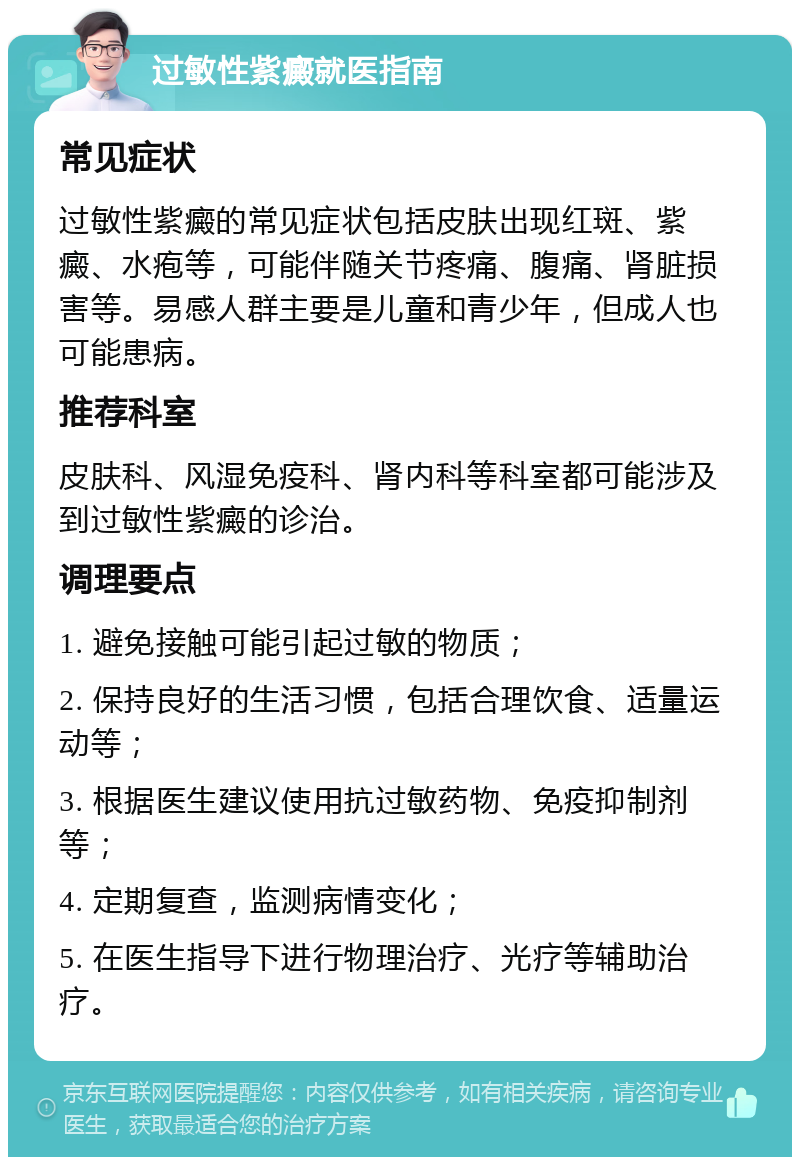 过敏性紫癜就医指南 常见症状 过敏性紫癜的常见症状包括皮肤出现红斑、紫癜、水疱等，可能伴随关节疼痛、腹痛、肾脏损害等。易感人群主要是儿童和青少年，但成人也可能患病。 推荐科室 皮肤科、风湿免疫科、肾内科等科室都可能涉及到过敏性紫癜的诊治。 调理要点 1. 避免接触可能引起过敏的物质； 2. 保持良好的生活习惯，包括合理饮食、适量运动等； 3. 根据医生建议使用抗过敏药物、免疫抑制剂等； 4. 定期复查，监测病情变化； 5. 在医生指导下进行物理治疗、光疗等辅助治疗。