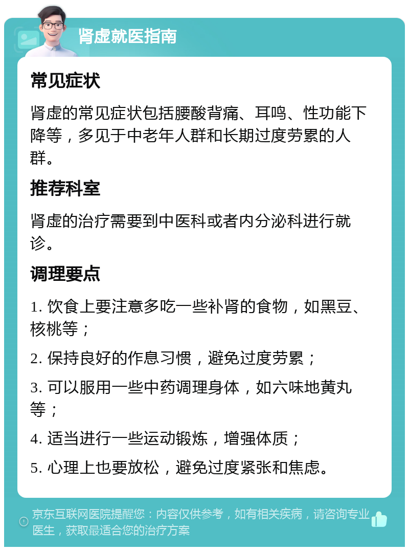 肾虚就医指南 常见症状 肾虚的常见症状包括腰酸背痛、耳鸣、性功能下降等，多见于中老年人群和长期过度劳累的人群。 推荐科室 肾虚的治疗需要到中医科或者内分泌科进行就诊。 调理要点 1. 饮食上要注意多吃一些补肾的食物，如黑豆、核桃等； 2. 保持良好的作息习惯，避免过度劳累； 3. 可以服用一些中药调理身体，如六味地黄丸等； 4. 适当进行一些运动锻炼，增强体质； 5. 心理上也要放松，避免过度紧张和焦虑。