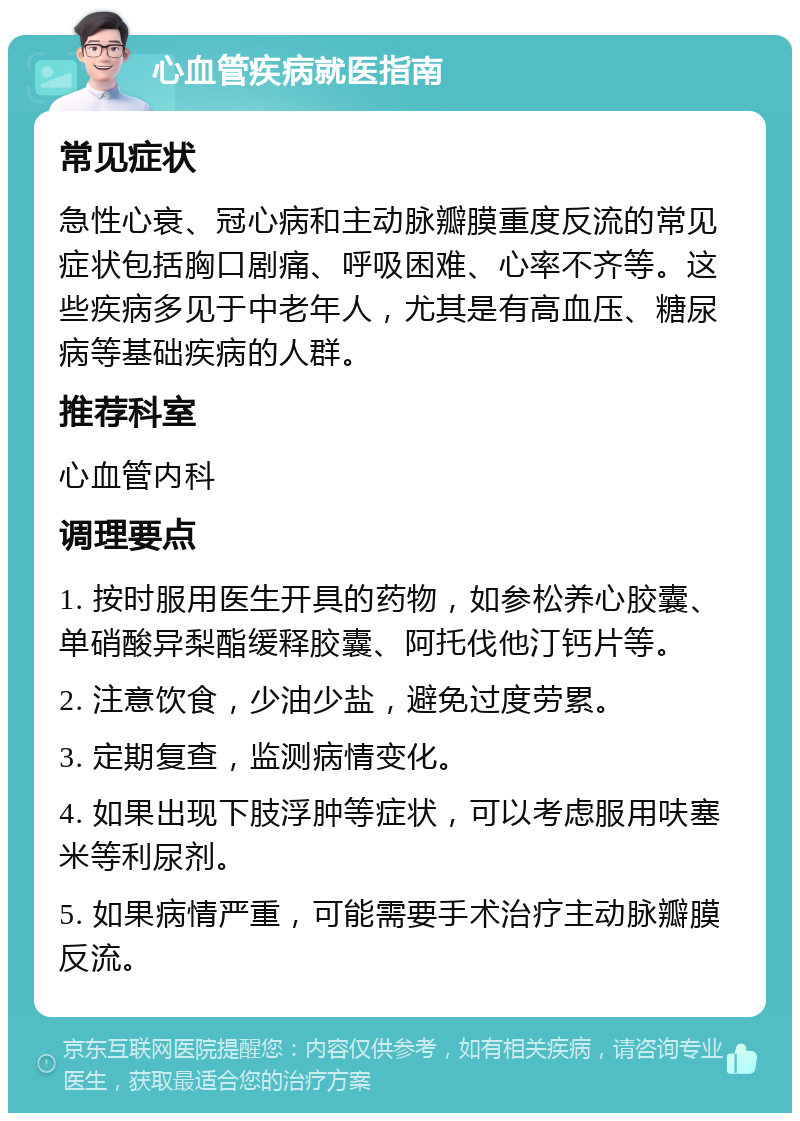 心血管疾病就医指南 常见症状 急性心衰、冠心病和主动脉瓣膜重度反流的常见症状包括胸口剧痛、呼吸困难、心率不齐等。这些疾病多见于中老年人，尤其是有高血压、糖尿病等基础疾病的人群。 推荐科室 心血管内科 调理要点 1. 按时服用医生开具的药物，如参松养心胶囊、单硝酸异梨酯缓释胶囊、阿托伐他汀钙片等。 2. 注意饮食，少油少盐，避免过度劳累。 3. 定期复查，监测病情变化。 4. 如果出现下肢浮肿等症状，可以考虑服用呋塞米等利尿剂。 5. 如果病情严重，可能需要手术治疗主动脉瓣膜反流。