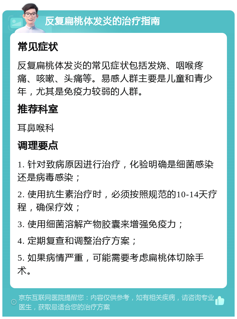 反复扁桃体发炎的治疗指南 常见症状 反复扁桃体发炎的常见症状包括发烧、咽喉疼痛、咳嗽、头痛等。易感人群主要是儿童和青少年，尤其是免疫力较弱的人群。 推荐科室 耳鼻喉科 调理要点 1. 针对致病原因进行治疗，化验明确是细菌感染还是病毒感染； 2. 使用抗生素治疗时，必须按照规范的10-14天疗程，确保疗效； 3. 使用细菌溶解产物胶囊来增强免疫力； 4. 定期复查和调整治疗方案； 5. 如果病情严重，可能需要考虑扁桃体切除手术。