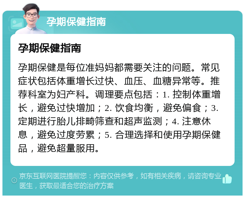 孕期保健指南 孕期保健指南 孕期保健是每位准妈妈都需要关注的问题。常见症状包括体重增长过快、血压、血糖异常等。推荐科室为妇产科。调理要点包括：1. 控制体重增长，避免过快增加；2. 饮食均衡，避免偏食；3. 定期进行胎儿排畸筛查和超声监测；4. 注意休息，避免过度劳累；5. 合理选择和使用孕期保健品，避免超量服用。