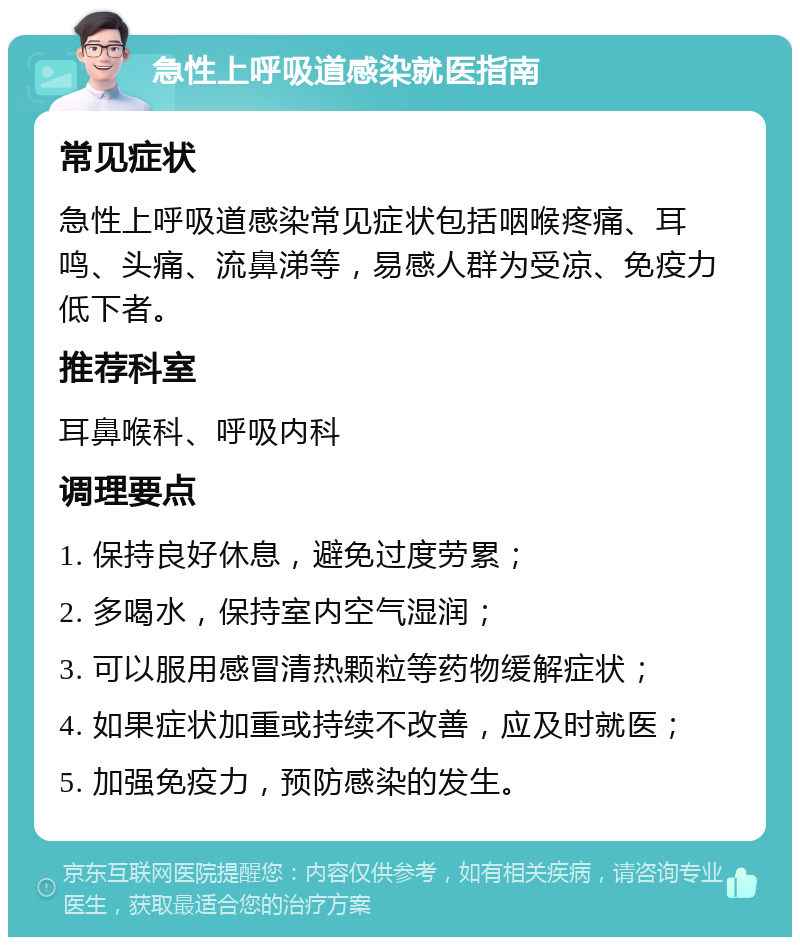 急性上呼吸道感染就医指南 常见症状 急性上呼吸道感染常见症状包括咽喉疼痛、耳鸣、头痛、流鼻涕等，易感人群为受凉、免疫力低下者。 推荐科室 耳鼻喉科、呼吸内科 调理要点 1. 保持良好休息，避免过度劳累； 2. 多喝水，保持室内空气湿润； 3. 可以服用感冒清热颗粒等药物缓解症状； 4. 如果症状加重或持续不改善，应及时就医； 5. 加强免疫力，预防感染的发生。