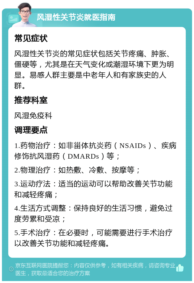 风湿性关节炎就医指南 常见症状 风湿性关节炎的常见症状包括关节疼痛、肿胀、僵硬等，尤其是在天气变化或潮湿环境下更为明显。易感人群主要是中老年人和有家族史的人群。 推荐科室 风湿免疫科 调理要点 1.药物治疗：如非甾体抗炎药（NSAIDs）、疾病修饰抗风湿药（DMARDs）等； 2.物理治疗：如热敷、冷敷、按摩等； 3.运动疗法：适当的运动可以帮助改善关节功能和减轻疼痛； 4.生活方式调整：保持良好的生活习惯，避免过度劳累和受凉； 5.手术治疗：在必要时，可能需要进行手术治疗以改善关节功能和减轻疼痛。