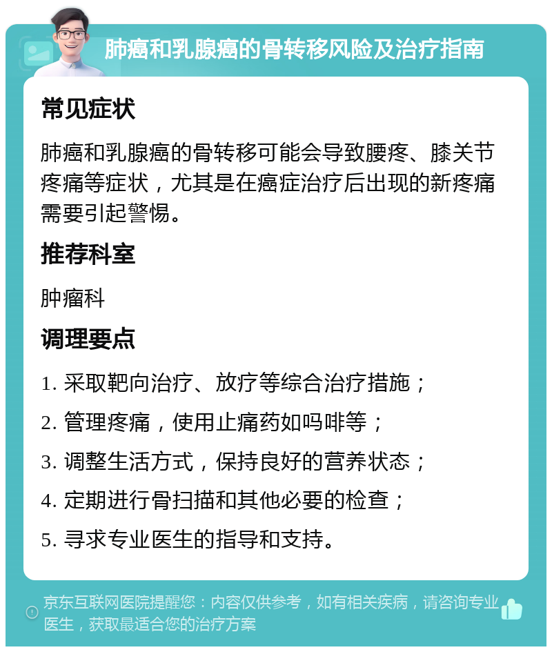 肺癌和乳腺癌的骨转移风险及治疗指南 常见症状 肺癌和乳腺癌的骨转移可能会导致腰疼、膝关节疼痛等症状，尤其是在癌症治疗后出现的新疼痛需要引起警惕。 推荐科室 肿瘤科 调理要点 1. 采取靶向治疗、放疗等综合治疗措施； 2. 管理疼痛，使用止痛药如吗啡等； 3. 调整生活方式，保持良好的营养状态； 4. 定期进行骨扫描和其他必要的检查； 5. 寻求专业医生的指导和支持。