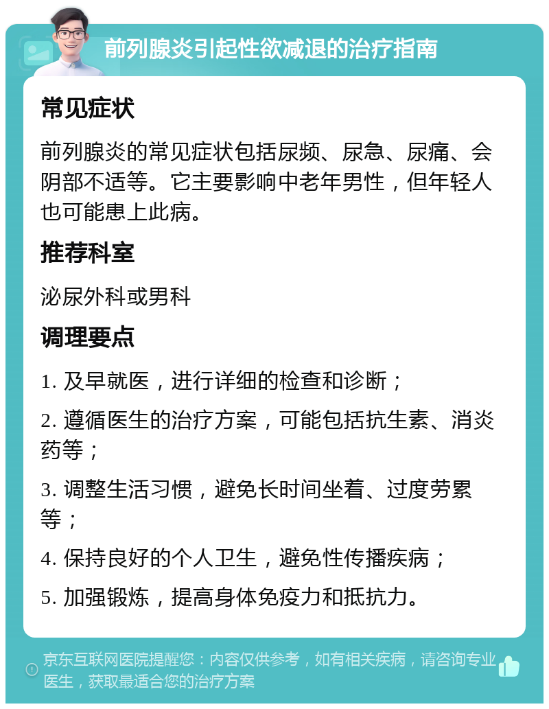 前列腺炎引起性欲减退的治疗指南 常见症状 前列腺炎的常见症状包括尿频、尿急、尿痛、会阴部不适等。它主要影响中老年男性，但年轻人也可能患上此病。 推荐科室 泌尿外科或男科 调理要点 1. 及早就医，进行详细的检查和诊断； 2. 遵循医生的治疗方案，可能包括抗生素、消炎药等； 3. 调整生活习惯，避免长时间坐着、过度劳累等； 4. 保持良好的个人卫生，避免性传播疾病； 5. 加强锻炼，提高身体免疫力和抵抗力。