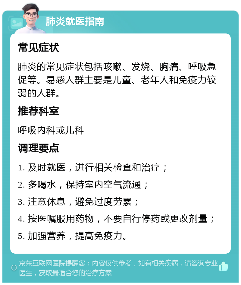 肺炎就医指南 常见症状 肺炎的常见症状包括咳嗽、发烧、胸痛、呼吸急促等。易感人群主要是儿童、老年人和免疫力较弱的人群。 推荐科室 呼吸内科或儿科 调理要点 1. 及时就医，进行相关检查和治疗； 2. 多喝水，保持室内空气流通； 3. 注意休息，避免过度劳累； 4. 按医嘱服用药物，不要自行停药或更改剂量； 5. 加强营养，提高免疫力。