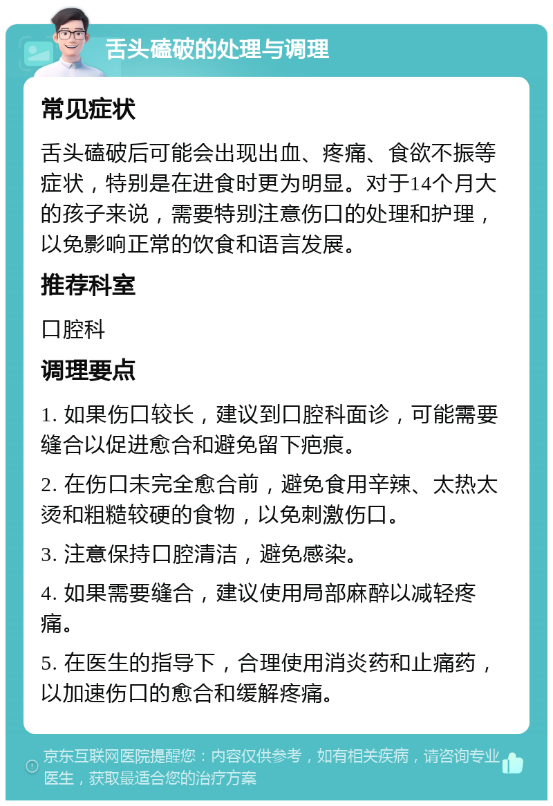 舌头磕破的处理与调理 常见症状 舌头磕破后可能会出现出血、疼痛、食欲不振等症状，特别是在进食时更为明显。对于14个月大的孩子来说，需要特别注意伤口的处理和护理，以免影响正常的饮食和语言发展。 推荐科室 口腔科 调理要点 1. 如果伤口较长，建议到口腔科面诊，可能需要缝合以促进愈合和避免留下疤痕。 2. 在伤口未完全愈合前，避免食用辛辣、太热太烫和粗糙较硬的食物，以免刺激伤口。 3. 注意保持口腔清洁，避免感染。 4. 如果需要缝合，建议使用局部麻醉以减轻疼痛。 5. 在医生的指导下，合理使用消炎药和止痛药，以加速伤口的愈合和缓解疼痛。