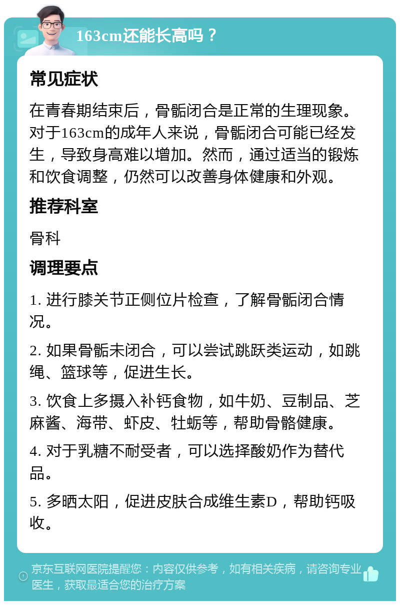 163cm还能长高吗？ 常见症状 在青春期结束后，骨骺闭合是正常的生理现象。对于163cm的成年人来说，骨骺闭合可能已经发生，导致身高难以增加。然而，通过适当的锻炼和饮食调整，仍然可以改善身体健康和外观。 推荐科室 骨科 调理要点 1. 进行膝关节正侧位片检查，了解骨骺闭合情况。 2. 如果骨骺未闭合，可以尝试跳跃类运动，如跳绳、篮球等，促进生长。 3. 饮食上多摄入补钙食物，如牛奶、豆制品、芝麻酱、海带、虾皮、牡蛎等，帮助骨骼健康。 4. 对于乳糖不耐受者，可以选择酸奶作为替代品。 5. 多晒太阳，促进皮肤合成维生素D，帮助钙吸收。