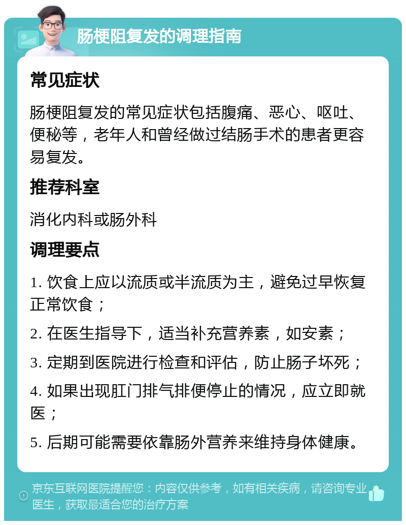 肠梗阻复发的调理指南 常见症状 肠梗阻复发的常见症状包括腹痛、恶心、呕吐、便秘等，老年人和曾经做过结肠手术的患者更容易复发。 推荐科室 消化内科或肠外科 调理要点 1. 饮食上应以流质或半流质为主，避免过早恢复正常饮食； 2. 在医生指导下，适当补充营养素，如安素； 3. 定期到医院进行检查和评估，防止肠子坏死； 4. 如果出现肛门排气排便停止的情况，应立即就医； 5. 后期可能需要依靠肠外营养来维持身体健康。