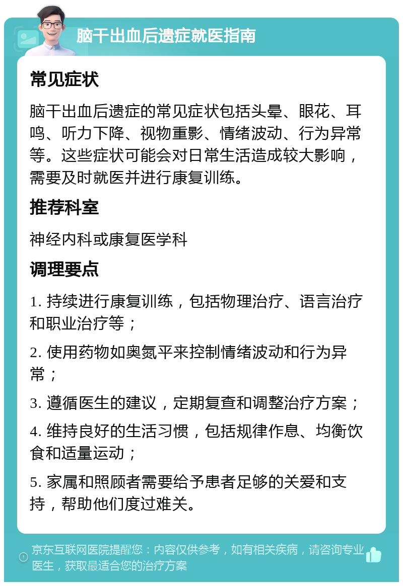 脑干出血后遗症就医指南 常见症状 脑干出血后遗症的常见症状包括头晕、眼花、耳鸣、听力下降、视物重影、情绪波动、行为异常等。这些症状可能会对日常生活造成较大影响，需要及时就医并进行康复训练。 推荐科室 神经内科或康复医学科 调理要点 1. 持续进行康复训练，包括物理治疗、语言治疗和职业治疗等； 2. 使用药物如奥氮平来控制情绪波动和行为异常； 3. 遵循医生的建议，定期复查和调整治疗方案； 4. 维持良好的生活习惯，包括规律作息、均衡饮食和适量运动； 5. 家属和照顾者需要给予患者足够的关爱和支持，帮助他们度过难关。