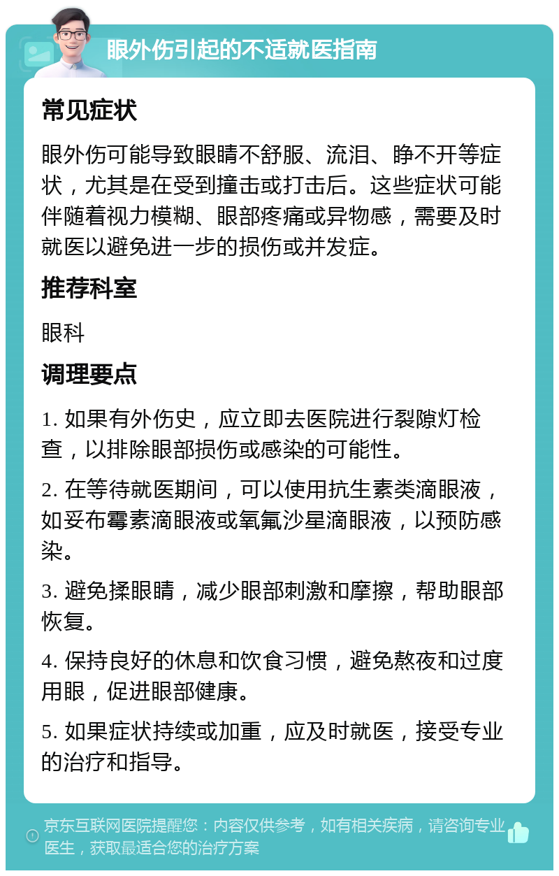 眼外伤引起的不适就医指南 常见症状 眼外伤可能导致眼睛不舒服、流泪、睁不开等症状，尤其是在受到撞击或打击后。这些症状可能伴随着视力模糊、眼部疼痛或异物感，需要及时就医以避免进一步的损伤或并发症。 推荐科室 眼科 调理要点 1. 如果有外伤史，应立即去医院进行裂隙灯检查，以排除眼部损伤或感染的可能性。 2. 在等待就医期间，可以使用抗生素类滴眼液，如妥布霉素滴眼液或氧氟沙星滴眼液，以预防感染。 3. 避免揉眼睛，减少眼部刺激和摩擦，帮助眼部恢复。 4. 保持良好的休息和饮食习惯，避免熬夜和过度用眼，促进眼部健康。 5. 如果症状持续或加重，应及时就医，接受专业的治疗和指导。