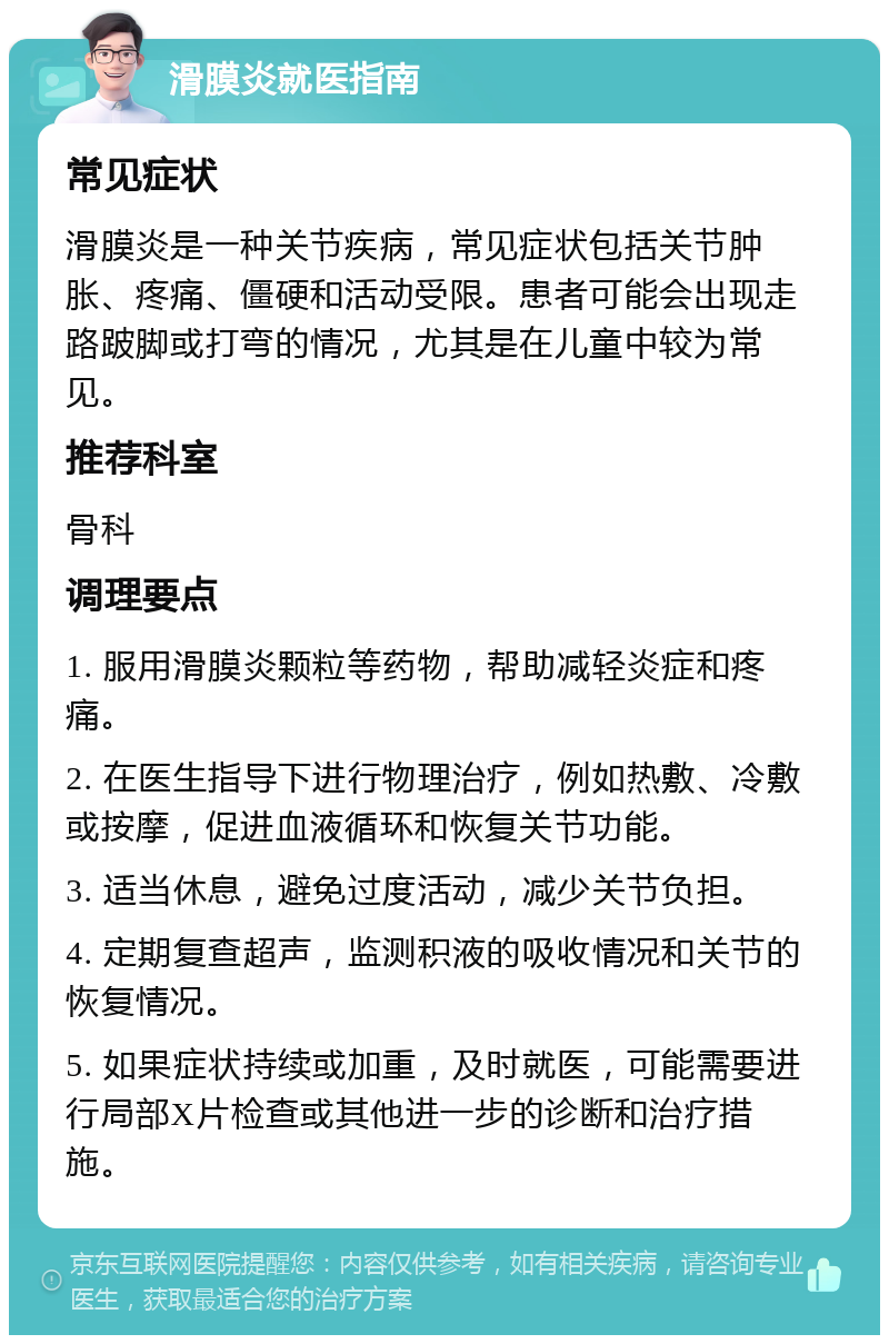 滑膜炎就医指南 常见症状 滑膜炎是一种关节疾病，常见症状包括关节肿胀、疼痛、僵硬和活动受限。患者可能会出现走路跛脚或打弯的情况，尤其是在儿童中较为常见。 推荐科室 骨科 调理要点 1. 服用滑膜炎颗粒等药物，帮助减轻炎症和疼痛。 2. 在医生指导下进行物理治疗，例如热敷、冷敷或按摩，促进血液循环和恢复关节功能。 3. 适当休息，避免过度活动，减少关节负担。 4. 定期复查超声，监测积液的吸收情况和关节的恢复情况。 5. 如果症状持续或加重，及时就医，可能需要进行局部X片检查或其他进一步的诊断和治疗措施。