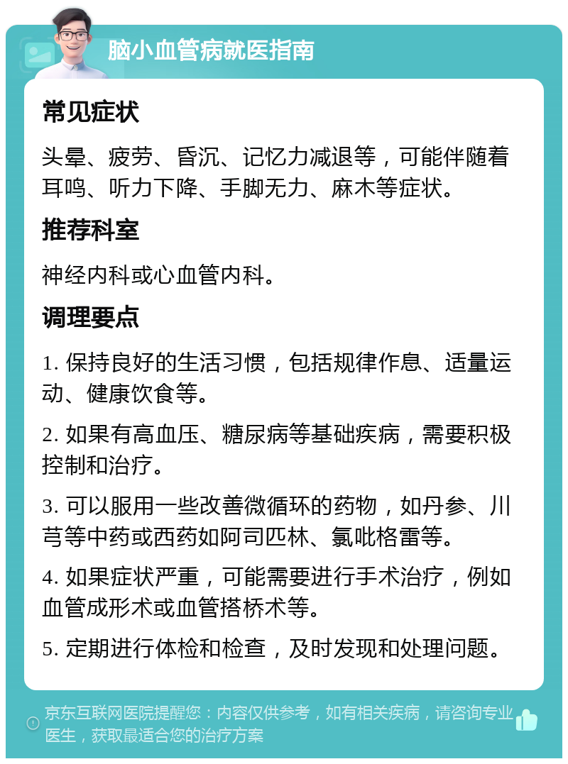 脑小血管病就医指南 常见症状 头晕、疲劳、昏沉、记忆力减退等，可能伴随着耳鸣、听力下降、手脚无力、麻木等症状。 推荐科室 神经内科或心血管内科。 调理要点 1. 保持良好的生活习惯，包括规律作息、适量运动、健康饮食等。 2. 如果有高血压、糖尿病等基础疾病，需要积极控制和治疗。 3. 可以服用一些改善微循环的药物，如丹参、川芎等中药或西药如阿司匹林、氯吡格雷等。 4. 如果症状严重，可能需要进行手术治疗，例如血管成形术或血管搭桥术等。 5. 定期进行体检和检查，及时发现和处理问题。