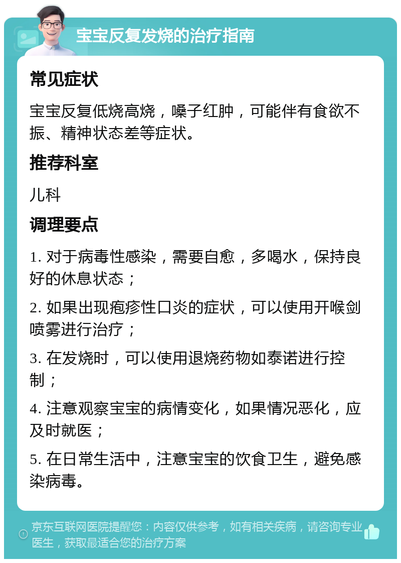 宝宝反复发烧的治疗指南 常见症状 宝宝反复低烧高烧，嗓子红肿，可能伴有食欲不振、精神状态差等症状。 推荐科室 儿科 调理要点 1. 对于病毒性感染，需要自愈，多喝水，保持良好的休息状态； 2. 如果出现疱疹性口炎的症状，可以使用开喉剑喷雾进行治疗； 3. 在发烧时，可以使用退烧药物如泰诺进行控制； 4. 注意观察宝宝的病情变化，如果情况恶化，应及时就医； 5. 在日常生活中，注意宝宝的饮食卫生，避免感染病毒。