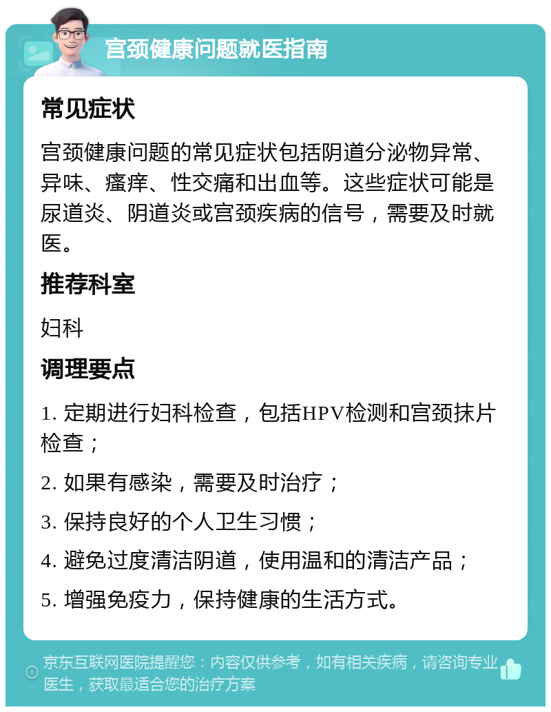 宫颈健康问题就医指南 常见症状 宫颈健康问题的常见症状包括阴道分泌物异常、异味、瘙痒、性交痛和出血等。这些症状可能是尿道炎、阴道炎或宫颈疾病的信号，需要及时就医。 推荐科室 妇科 调理要点 1. 定期进行妇科检查，包括HPV检测和宫颈抹片检查； 2. 如果有感染，需要及时治疗； 3. 保持良好的个人卫生习惯； 4. 避免过度清洁阴道，使用温和的清洁产品； 5. 增强免疫力，保持健康的生活方式。