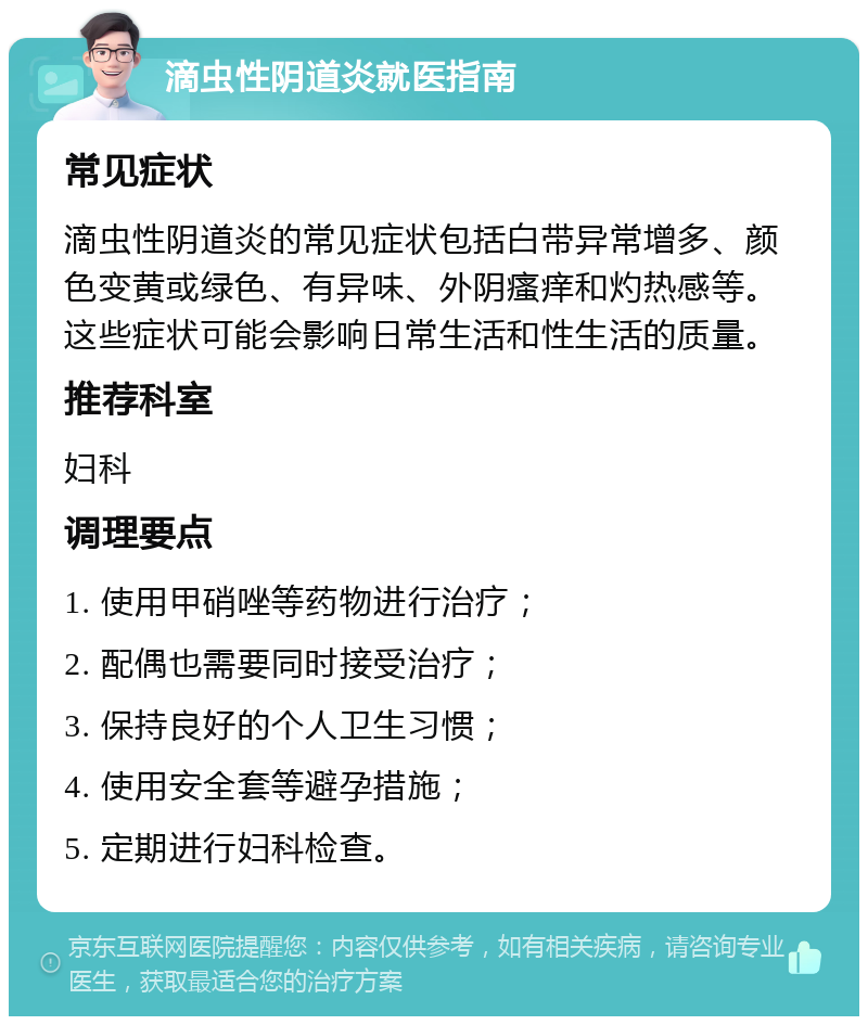 滴虫性阴道炎就医指南 常见症状 滴虫性阴道炎的常见症状包括白带异常增多、颜色变黄或绿色、有异味、外阴瘙痒和灼热感等。这些症状可能会影响日常生活和性生活的质量。 推荐科室 妇科 调理要点 1. 使用甲硝唑等药物进行治疗； 2. 配偶也需要同时接受治疗； 3. 保持良好的个人卫生习惯； 4. 使用安全套等避孕措施； 5. 定期进行妇科检查。