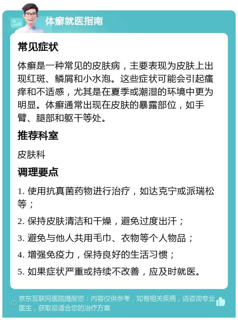 体癣就医指南 常见症状 体癣是一种常见的皮肤病，主要表现为皮肤上出现红斑、鳞屑和小水泡。这些症状可能会引起瘙痒和不适感，尤其是在夏季或潮湿的环境中更为明显。体癣通常出现在皮肤的暴露部位，如手臂、腿部和躯干等处。 推荐科室 皮肤科 调理要点 1. 使用抗真菌药物进行治疗，如达克宁或派瑞松等； 2. 保持皮肤清洁和干燥，避免过度出汗； 3. 避免与他人共用毛巾、衣物等个人物品； 4. 增强免疫力，保持良好的生活习惯； 5. 如果症状严重或持续不改善，应及时就医。