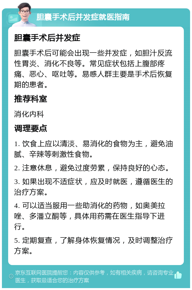 胆囊手术后并发症就医指南 胆囊手术后并发症 胆囊手术后可能会出现一些并发症，如胆汁反流性胃炎、消化不良等。常见症状包括上腹部疼痛、恶心、呕吐等。易感人群主要是手术后恢复期的患者。 推荐科室 消化内科 调理要点 1. 饮食上应以清淡、易消化的食物为主，避免油腻、辛辣等刺激性食物。 2. 注意休息，避免过度劳累，保持良好的心态。 3. 如果出现不适症状，应及时就医，遵循医生的治疗方案。 4. 可以适当服用一些助消化的药物，如奥美拉唑、多潘立酮等，具体用药需在医生指导下进行。 5. 定期复查，了解身体恢复情况，及时调整治疗方案。