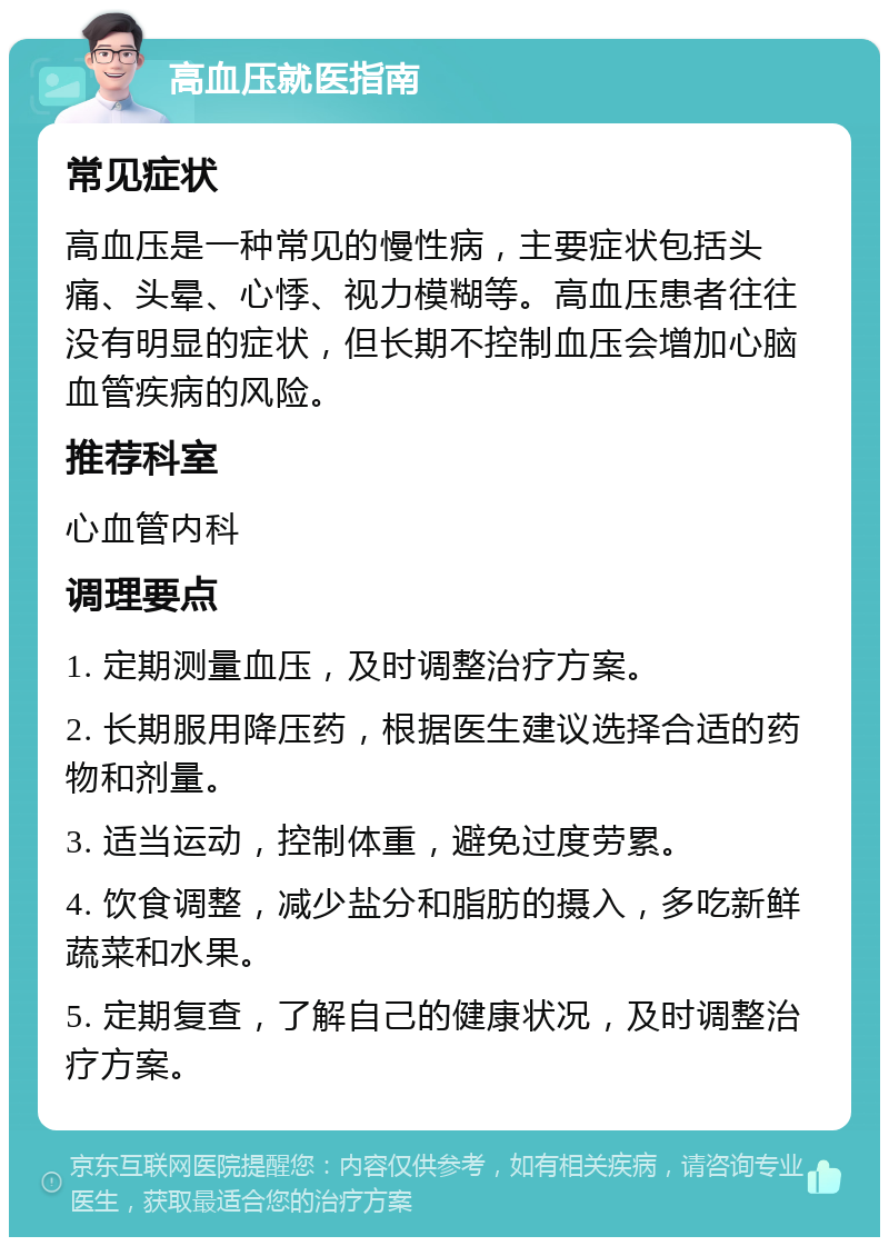 高血压就医指南 常见症状 高血压是一种常见的慢性病，主要症状包括头痛、头晕、心悸、视力模糊等。高血压患者往往没有明显的症状，但长期不控制血压会增加心脑血管疾病的风险。 推荐科室 心血管内科 调理要点 1. 定期测量血压，及时调整治疗方案。 2. 长期服用降压药，根据医生建议选择合适的药物和剂量。 3. 适当运动，控制体重，避免过度劳累。 4. 饮食调整，减少盐分和脂肪的摄入，多吃新鲜蔬菜和水果。 5. 定期复查，了解自己的健康状况，及时调整治疗方案。