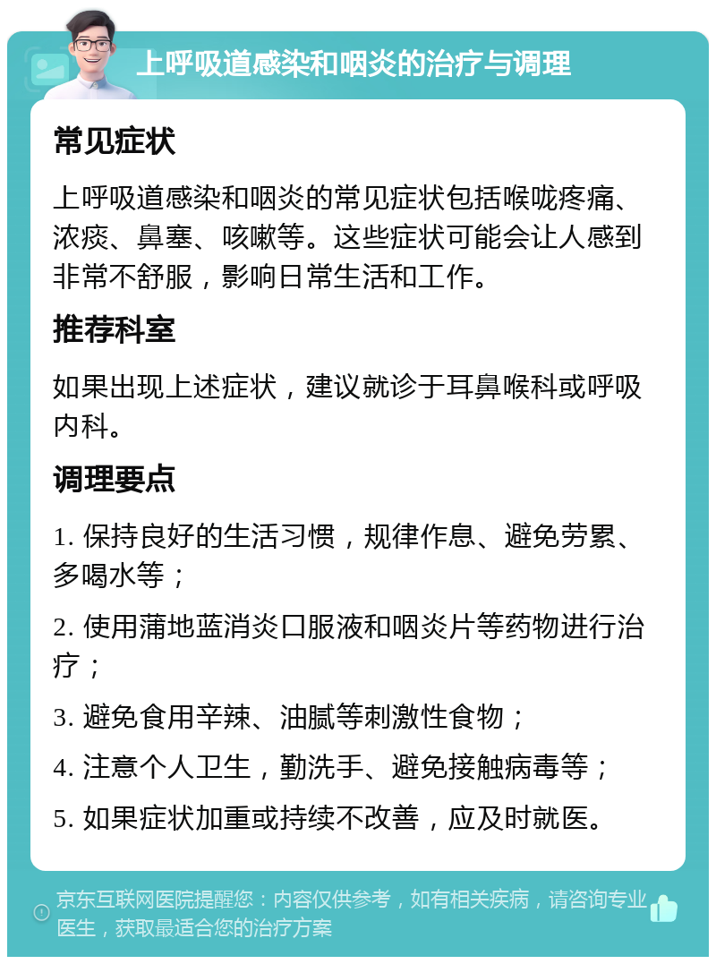 上呼吸道感染和咽炎的治疗与调理 常见症状 上呼吸道感染和咽炎的常见症状包括喉咙疼痛、浓痰、鼻塞、咳嗽等。这些症状可能会让人感到非常不舒服，影响日常生活和工作。 推荐科室 如果出现上述症状，建议就诊于耳鼻喉科或呼吸内科。 调理要点 1. 保持良好的生活习惯，规律作息、避免劳累、多喝水等； 2. 使用蒲地蓝消炎口服液和咽炎片等药物进行治疗； 3. 避免食用辛辣、油腻等刺激性食物； 4. 注意个人卫生，勤洗手、避免接触病毒等； 5. 如果症状加重或持续不改善，应及时就医。