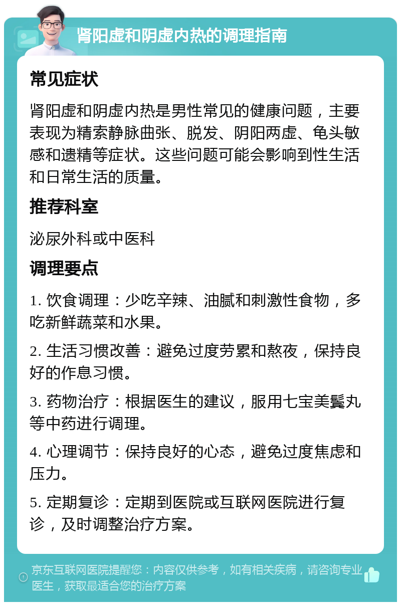 肾阳虚和阴虚内热的调理指南 常见症状 肾阳虚和阴虚内热是男性常见的健康问题，主要表现为精索静脉曲张、脱发、阴阳两虚、龟头敏感和遗精等症状。这些问题可能会影响到性生活和日常生活的质量。 推荐科室 泌尿外科或中医科 调理要点 1. 饮食调理：少吃辛辣、油腻和刺激性食物，多吃新鲜蔬菜和水果。 2. 生活习惯改善：避免过度劳累和熬夜，保持良好的作息习惯。 3. 药物治疗：根据医生的建议，服用七宝美鬓丸等中药进行调理。 4. 心理调节：保持良好的心态，避免过度焦虑和压力。 5. 定期复诊：定期到医院或互联网医院进行复诊，及时调整治疗方案。