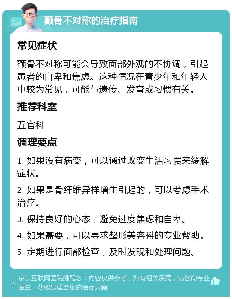 颧骨不对称的治疗指南 常见症状 颧骨不对称可能会导致面部外观的不协调，引起患者的自卑和焦虑。这种情况在青少年和年轻人中较为常见，可能与遗传、发育或习惯有关。 推荐科室 五官科 调理要点 1. 如果没有病变，可以通过改变生活习惯来缓解症状。 2. 如果是骨纤维异样增生引起的，可以考虑手术治疗。 3. 保持良好的心态，避免过度焦虑和自卑。 4. 如果需要，可以寻求整形美容科的专业帮助。 5. 定期进行面部检查，及时发现和处理问题。