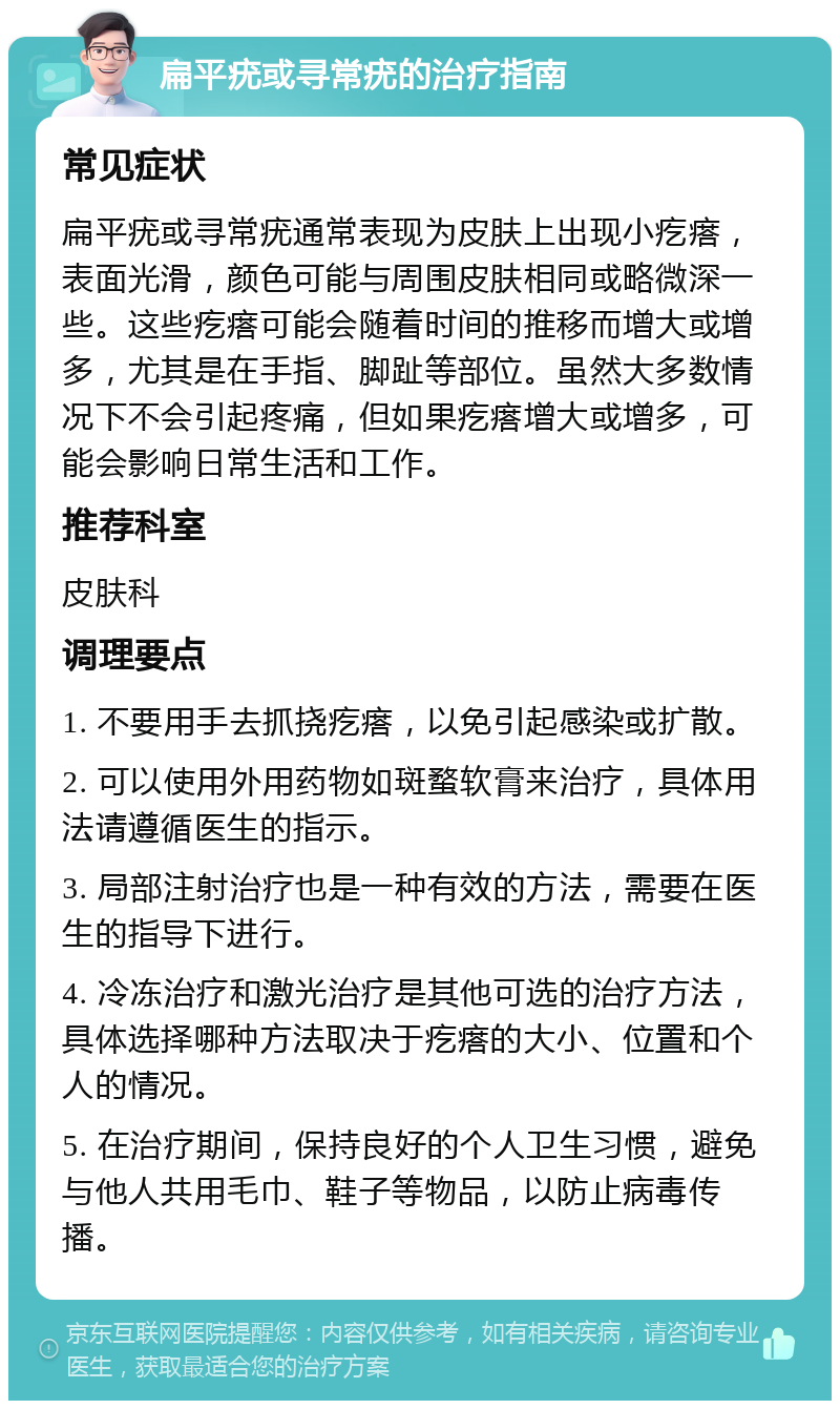 扁平疣或寻常疣的治疗指南 常见症状 扁平疣或寻常疣通常表现为皮肤上出现小疙瘩，表面光滑，颜色可能与周围皮肤相同或略微深一些。这些疙瘩可能会随着时间的推移而增大或增多，尤其是在手指、脚趾等部位。虽然大多数情况下不会引起疼痛，但如果疙瘩增大或增多，可能会影响日常生活和工作。 推荐科室 皮肤科 调理要点 1. 不要用手去抓挠疙瘩，以免引起感染或扩散。 2. 可以使用外用药物如斑蝥软膏来治疗，具体用法请遵循医生的指示。 3. 局部注射治疗也是一种有效的方法，需要在医生的指导下进行。 4. 冷冻治疗和激光治疗是其他可选的治疗方法，具体选择哪种方法取决于疙瘩的大小、位置和个人的情况。 5. 在治疗期间，保持良好的个人卫生习惯，避免与他人共用毛巾、鞋子等物品，以防止病毒传播。