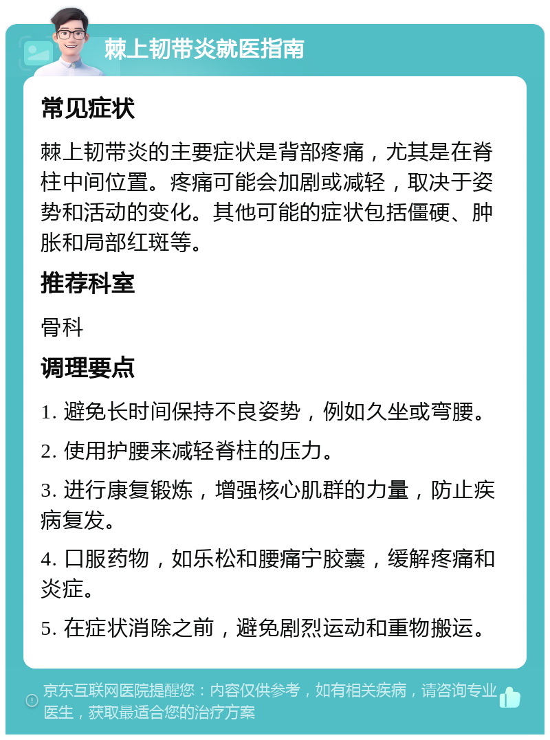 棘上韧带炎就医指南 常见症状 棘上韧带炎的主要症状是背部疼痛，尤其是在脊柱中间位置。疼痛可能会加剧或减轻，取决于姿势和活动的变化。其他可能的症状包括僵硬、肿胀和局部红斑等。 推荐科室 骨科 调理要点 1. 避免长时间保持不良姿势，例如久坐或弯腰。 2. 使用护腰来减轻脊柱的压力。 3. 进行康复锻炼，增强核心肌群的力量，防止疾病复发。 4. 口服药物，如乐松和腰痛宁胶囊，缓解疼痛和炎症。 5. 在症状消除之前，避免剧烈运动和重物搬运。