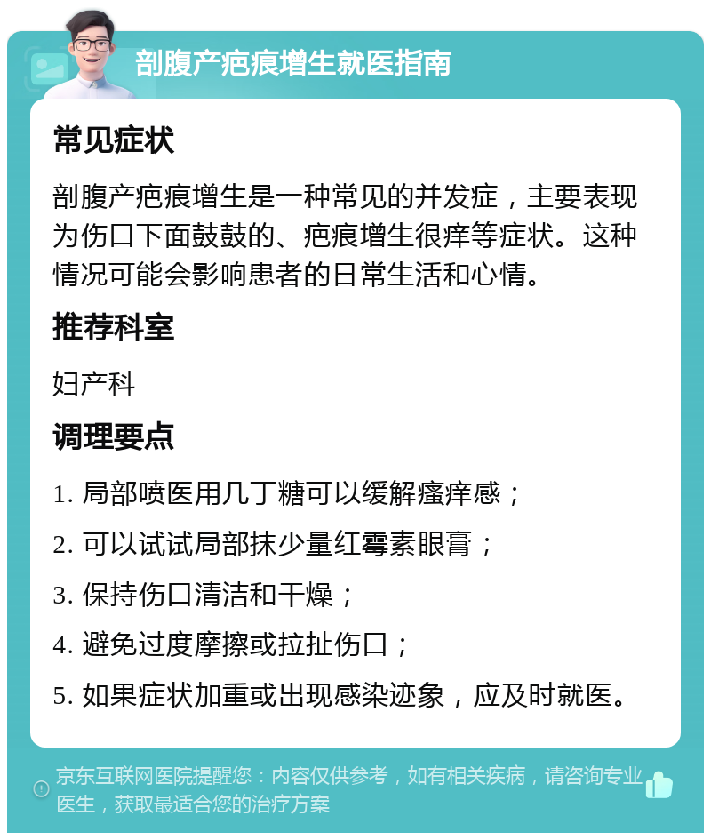 剖腹产疤痕增生就医指南 常见症状 剖腹产疤痕增生是一种常见的并发症，主要表现为伤口下面鼓鼓的、疤痕增生很痒等症状。这种情况可能会影响患者的日常生活和心情。 推荐科室 妇产科 调理要点 1. 局部喷医用几丁糖可以缓解瘙痒感； 2. 可以试试局部抹少量红霉素眼膏； 3. 保持伤口清洁和干燥； 4. 避免过度摩擦或拉扯伤口； 5. 如果症状加重或出现感染迹象，应及时就医。