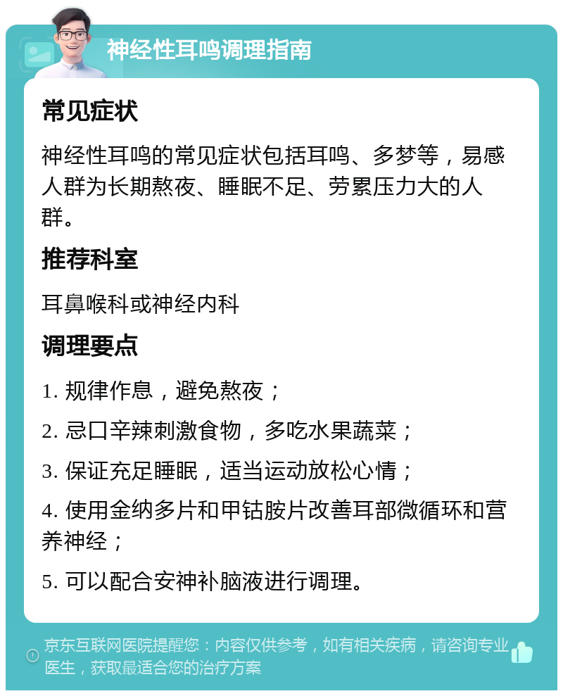 神经性耳鸣调理指南 常见症状 神经性耳鸣的常见症状包括耳鸣、多梦等，易感人群为长期熬夜、睡眠不足、劳累压力大的人群。 推荐科室 耳鼻喉科或神经内科 调理要点 1. 规律作息，避免熬夜； 2. 忌口辛辣刺激食物，多吃水果蔬菜； 3. 保证充足睡眠，适当运动放松心情； 4. 使用金纳多片和甲钴胺片改善耳部微循环和营养神经； 5. 可以配合安神补脑液进行调理。