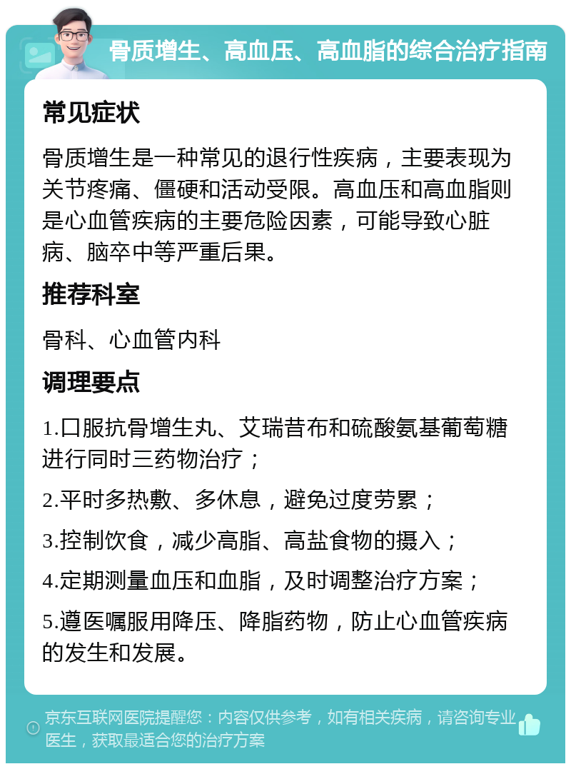 骨质增生、高血压、高血脂的综合治疗指南 常见症状 骨质增生是一种常见的退行性疾病，主要表现为关节疼痛、僵硬和活动受限。高血压和高血脂则是心血管疾病的主要危险因素，可能导致心脏病、脑卒中等严重后果。 推荐科室 骨科、心血管内科 调理要点 1.口服抗骨增生丸、艾瑞昔布和硫酸氨基葡萄糖进行同时三药物治疗； 2.平时多热敷、多休息，避免过度劳累； 3.控制饮食，减少高脂、高盐食物的摄入； 4.定期测量血压和血脂，及时调整治疗方案； 5.遵医嘱服用降压、降脂药物，防止心血管疾病的发生和发展。