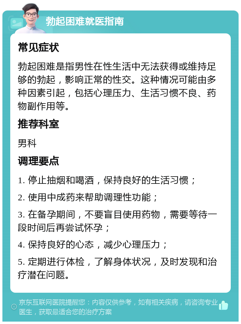 勃起困难就医指南 常见症状 勃起困难是指男性在性生活中无法获得或维持足够的勃起，影响正常的性交。这种情况可能由多种因素引起，包括心理压力、生活习惯不良、药物副作用等。 推荐科室 男科 调理要点 1. 停止抽烟和喝酒，保持良好的生活习惯； 2. 使用中成药来帮助调理性功能； 3. 在备孕期间，不要盲目使用药物，需要等待一段时间后再尝试怀孕； 4. 保持良好的心态，减少心理压力； 5. 定期进行体检，了解身体状况，及时发现和治疗潜在问题。