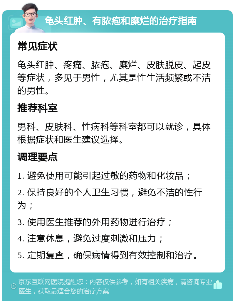 龟头红肿、有脓疱和糜烂的治疗指南 常见症状 龟头红肿、疼痛、脓疱、糜烂、皮肤脱皮、起皮等症状，多见于男性，尤其是性生活频繁或不洁的男性。 推荐科室 男科、皮肤科、性病科等科室都可以就诊，具体根据症状和医生建议选择。 调理要点 1. 避免使用可能引起过敏的药物和化妆品； 2. 保持良好的个人卫生习惯，避免不洁的性行为； 3. 使用医生推荐的外用药物进行治疗； 4. 注意休息，避免过度刺激和压力； 5. 定期复查，确保病情得到有效控制和治疗。