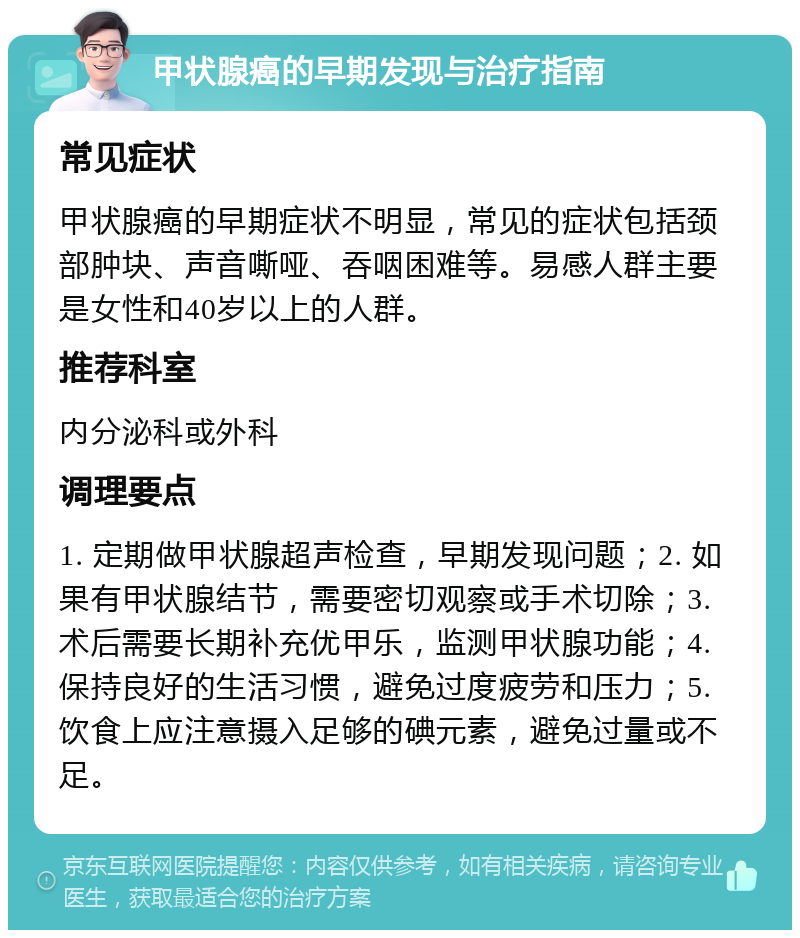 甲状腺癌的早期发现与治疗指南 常见症状 甲状腺癌的早期症状不明显，常见的症状包括颈部肿块、声音嘶哑、吞咽困难等。易感人群主要是女性和40岁以上的人群。 推荐科室 内分泌科或外科 调理要点 1. 定期做甲状腺超声检查，早期发现问题；2. 如果有甲状腺结节，需要密切观察或手术切除；3. 术后需要长期补充优甲乐，监测甲状腺功能；4. 保持良好的生活习惯，避免过度疲劳和压力；5. 饮食上应注意摄入足够的碘元素，避免过量或不足。