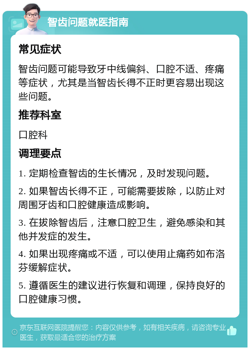 智齿问题就医指南 常见症状 智齿问题可能导致牙中线偏斜、口腔不适、疼痛等症状，尤其是当智齿长得不正时更容易出现这些问题。 推荐科室 口腔科 调理要点 1. 定期检查智齿的生长情况，及时发现问题。 2. 如果智齿长得不正，可能需要拔除，以防止对周围牙齿和口腔健康造成影响。 3. 在拔除智齿后，注意口腔卫生，避免感染和其他并发症的发生。 4. 如果出现疼痛或不适，可以使用止痛药如布洛芬缓解症状。 5. 遵循医生的建议进行恢复和调理，保持良好的口腔健康习惯。