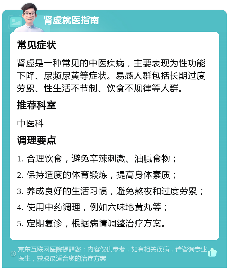 肾虚就医指南 常见症状 肾虚是一种常见的中医疾病，主要表现为性功能下降、尿频尿黄等症状。易感人群包括长期过度劳累、性生活不节制、饮食不规律等人群。 推荐科室 中医科 调理要点 1. 合理饮食，避免辛辣刺激、油腻食物； 2. 保持适度的体育锻炼，提高身体素质； 3. 养成良好的生活习惯，避免熬夜和过度劳累； 4. 使用中药调理，例如六味地黄丸等； 5. 定期复诊，根据病情调整治疗方案。