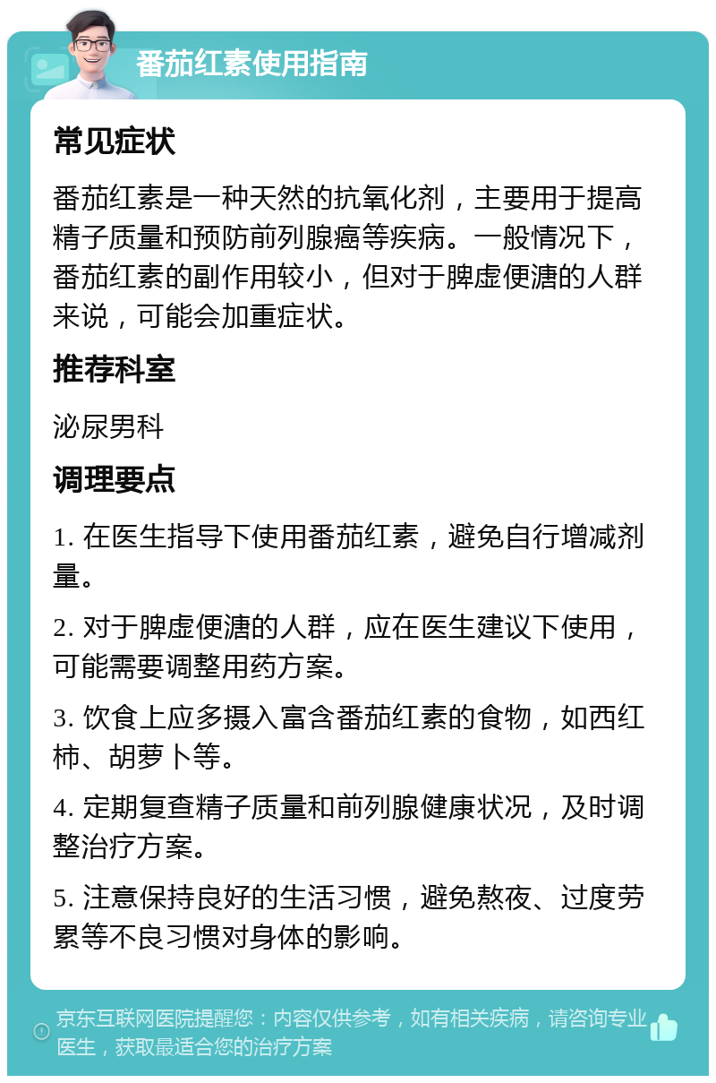 番茄红素使用指南 常见症状 番茄红素是一种天然的抗氧化剂，主要用于提高精子质量和预防前列腺癌等疾病。一般情况下，番茄红素的副作用较小，但对于脾虚便溏的人群来说，可能会加重症状。 推荐科室 泌尿男科 调理要点 1. 在医生指导下使用番茄红素，避免自行增减剂量。 2. 对于脾虚便溏的人群，应在医生建议下使用，可能需要调整用药方案。 3. 饮食上应多摄入富含番茄红素的食物，如西红柿、胡萝卜等。 4. 定期复查精子质量和前列腺健康状况，及时调整治疗方案。 5. 注意保持良好的生活习惯，避免熬夜、过度劳累等不良习惯对身体的影响。