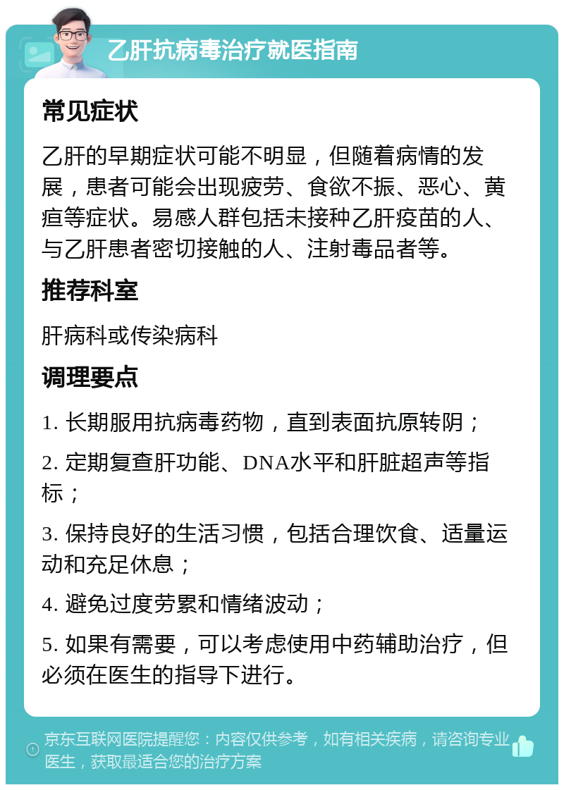 乙肝抗病毒治疗就医指南 常见症状 乙肝的早期症状可能不明显，但随着病情的发展，患者可能会出现疲劳、食欲不振、恶心、黄疸等症状。易感人群包括未接种乙肝疫苗的人、与乙肝患者密切接触的人、注射毒品者等。 推荐科室 肝病科或传染病科 调理要点 1. 长期服用抗病毒药物，直到表面抗原转阴； 2. 定期复查肝功能、DNA水平和肝脏超声等指标； 3. 保持良好的生活习惯，包括合理饮食、适量运动和充足休息； 4. 避免过度劳累和情绪波动； 5. 如果有需要，可以考虑使用中药辅助治疗，但必须在医生的指导下进行。